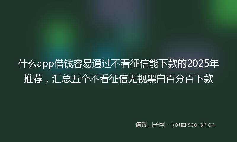 什么app借钱容易通过不看征信能下款的2025年推荐，汇总五个不看征信无视黑白百分百下款