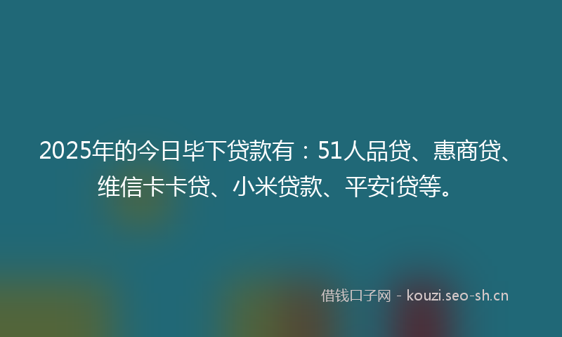 2025年的今日毕下贷款有：51人品贷、惠商贷、维信卡卡贷、小米贷款、平安i贷等。