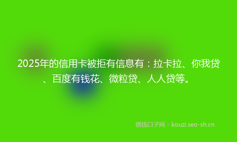 2025年的信用卡被拒有信息有：拉卡拉、你我贷、百度有钱花、微粒贷、人人贷等。