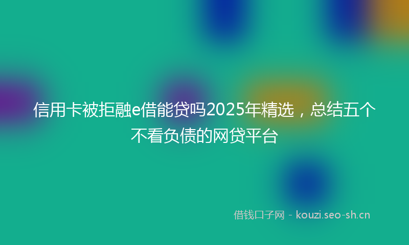 信用卡被拒融e借能贷吗2025年精选，总结五个不看负债的网贷平台