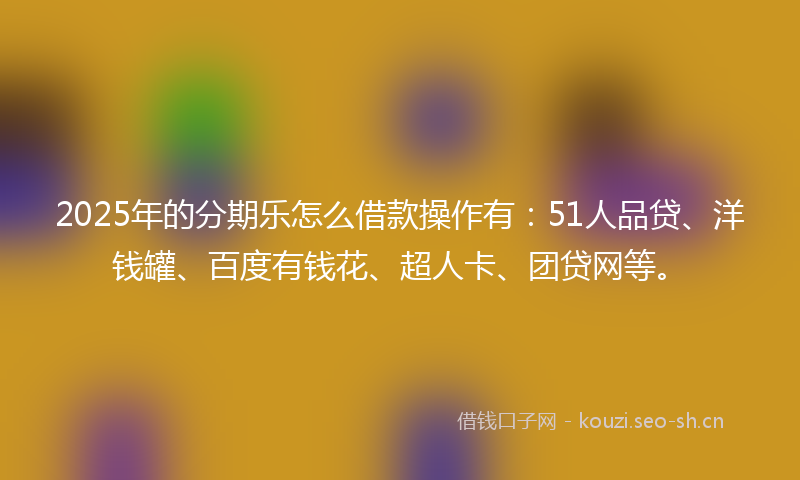 2025年的分期乐怎么借款操作有：51人品贷、洋钱罐、百度有钱花、超人卡、团贷网等。