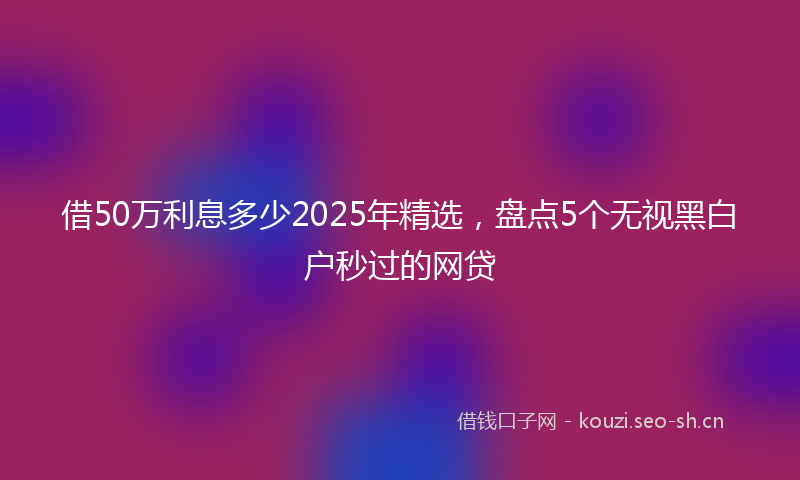 借50万利息多少2025年精选，盘点5个无视黑白户秒过的网贷