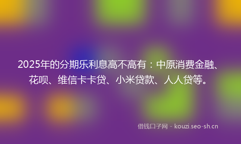 2025年的分期乐利息高不高有：中原消费金融、花呗、维信卡卡贷、小米贷款、人人贷等。