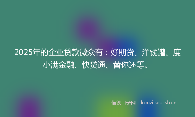 2025年的企业贷款微众有：好期贷、洋钱罐、度小满金融、快贷通、替你还等。