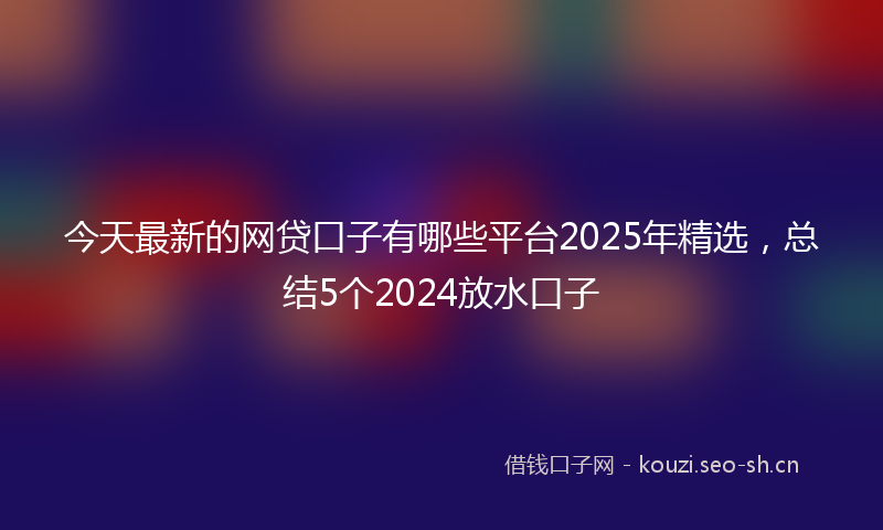 今天最新的网贷口子有哪些平台2025年精选，总结5个2024放水口子