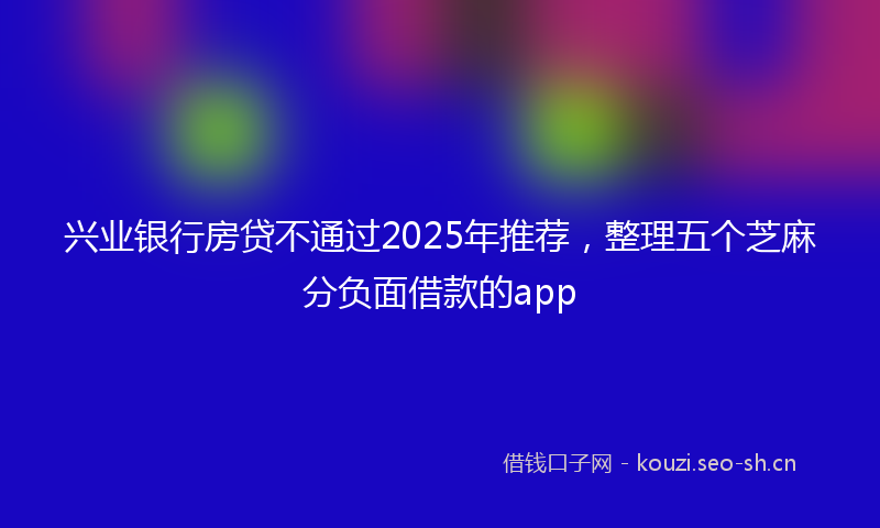 兴业银行房贷不通过2025年推荐，整理五个芝麻分负面借款的app