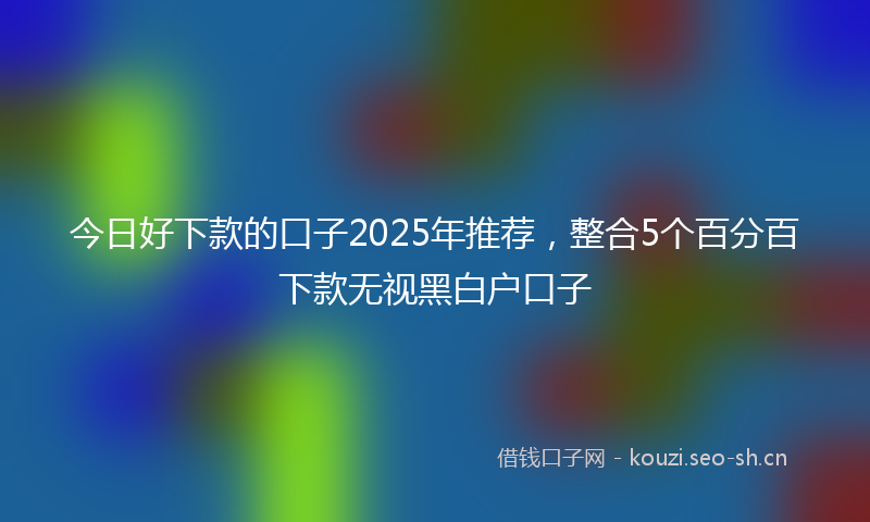 今日好下款的口子2025年推荐，整合5个百分百下款无视黑白户口子