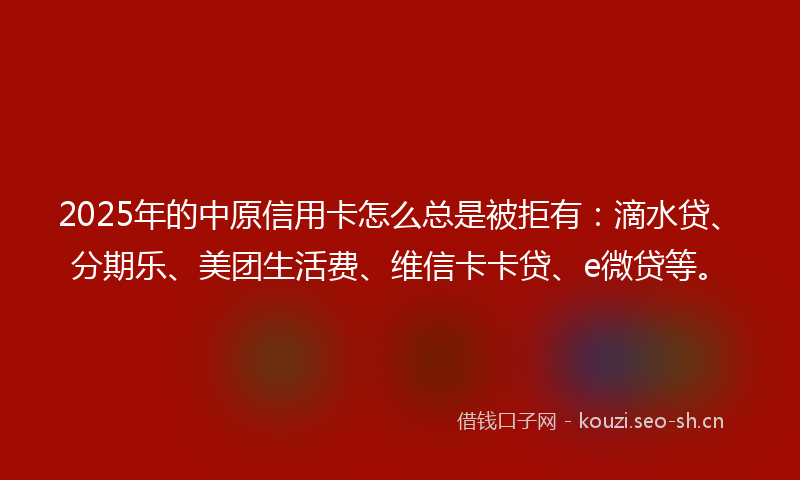 2025年的中原信用卡怎么总是被拒有：滴水贷、分期乐、美团生活费、维信卡卡贷、e微贷等。
