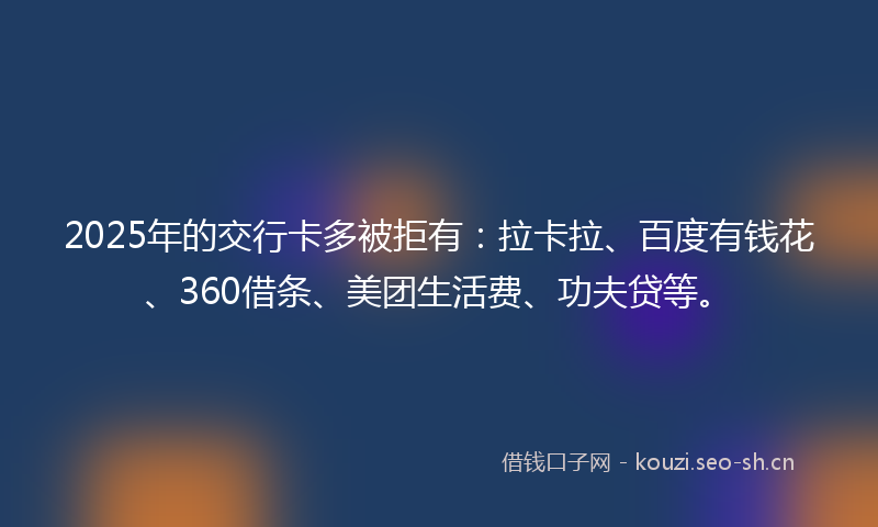 2025年的交行卡多被拒有：拉卡拉、百度有钱花、360借条、美团生活费、功夫贷等。