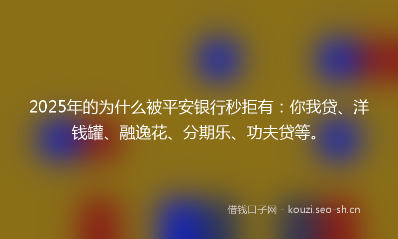 2025年的为什么被平安银行秒拒有:你我贷、洋钱罐、融逸花、分期乐、功夫贷等。