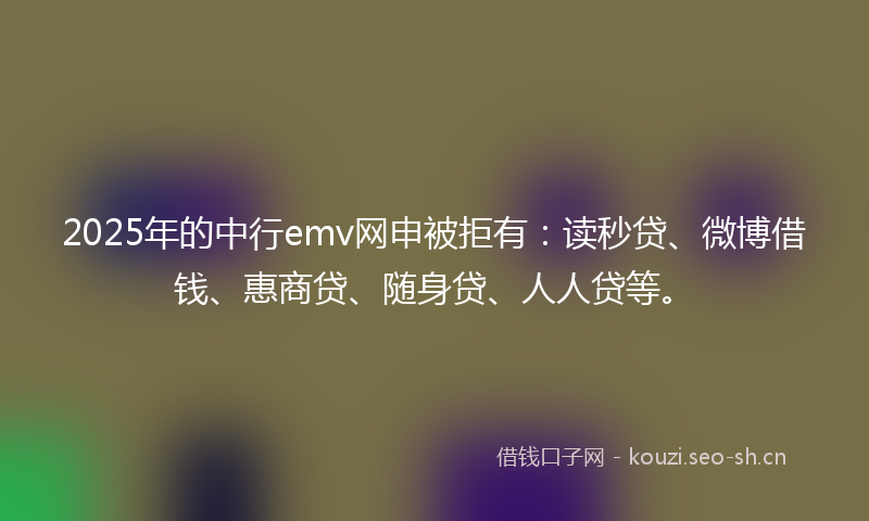 2025年的中行emv网申被拒有：读秒贷、微博借钱、惠商贷、随身贷、人人贷等。