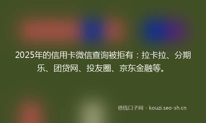 2025年的信用卡微信查询被拒有:拉卡拉、分期乐、团贷网、投友圈、京东金融等。