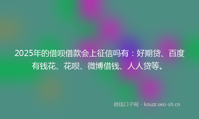 2025年的借呗借款会上征信吗有：好期贷、百度有钱花、花呗、微博借钱、人人贷等。