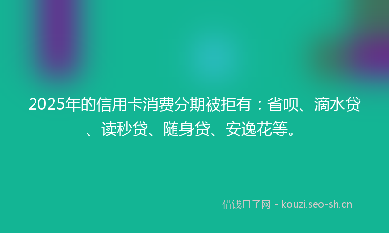 2025年的信用卡消费分期被拒有:省呗、滴水贷、读秒贷、随身贷、安逸花等。