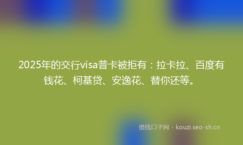 2025年的交行visa普卡被拒有：拉卡拉、百度有钱花、柯基贷、安逸花、替你还等。