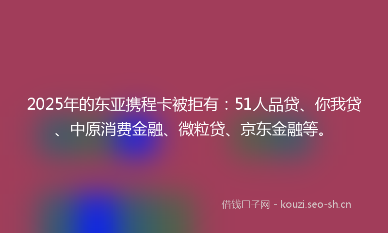 2025年的东亚携程卡被拒有：51人品贷、你我贷、中原消费金融、微粒贷、京东金融等。