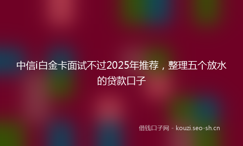 中信i白金卡面试不过2025年推荐，整理五个放水的贷款口子