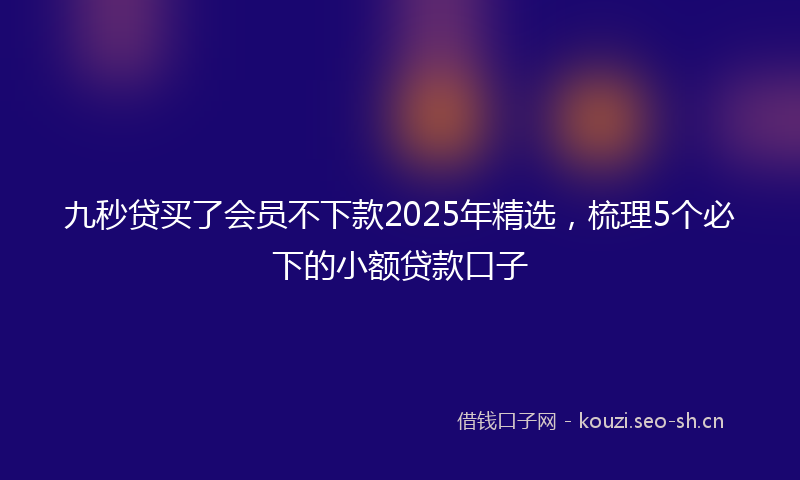 九秒贷买了会员不下款2025年精选，梳理5个必下的小额贷款口子