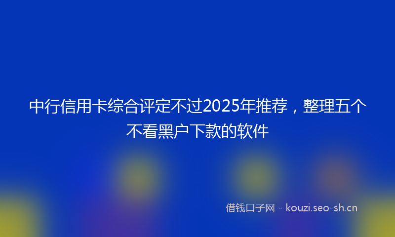 中行信用卡综合评定不过2025年推荐，整理五个不看黑户下款的软件