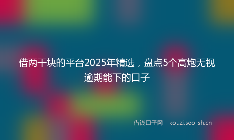 借两干块的平台2025年精选，盘点5个高炮无视逾期能下的口子
