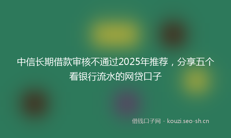 中信长期借款审核不通过2025年推荐，分享五个看银行流水的网贷口子