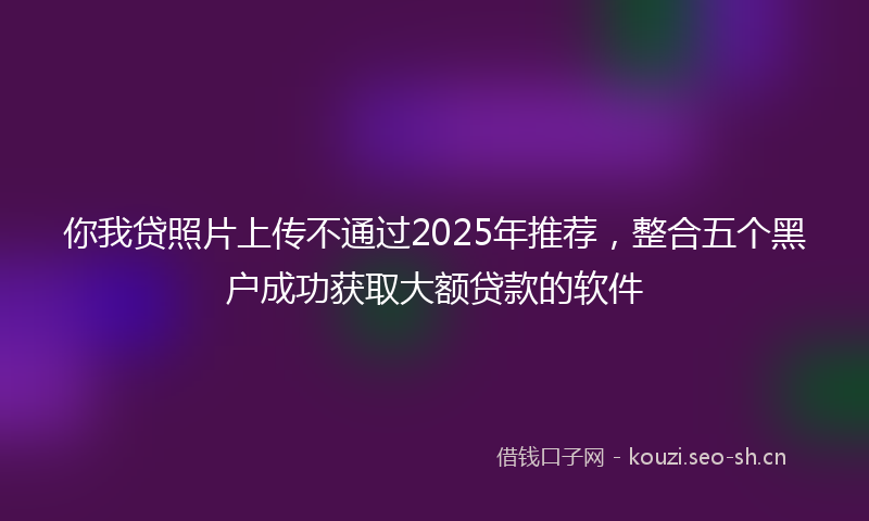 你我贷照片上传不通过2025年推荐，整合五个黑户成功获取大额贷款的软件