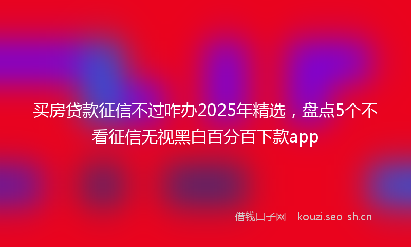 买房贷款征信不过咋办2025年精选，盘点5个不看征信无视黑白百分百下款app