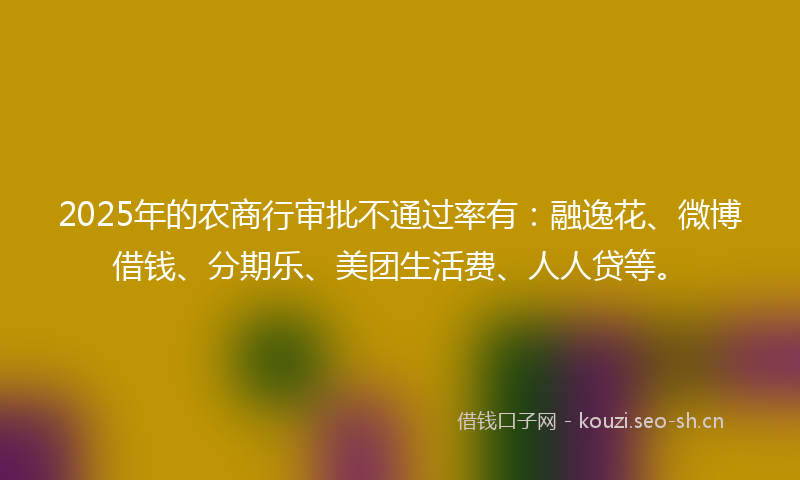 2025年的农商行审批不通过率有：融逸花、微博借钱、分期乐、美团生活费、人人贷等。