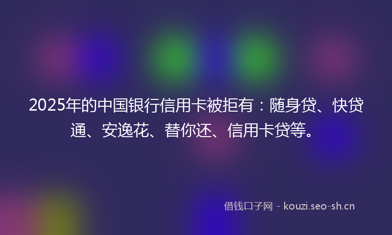 2025年的中国银行信用卡被拒有：随身贷、快贷通、安逸花、替你还、信用卡贷等。