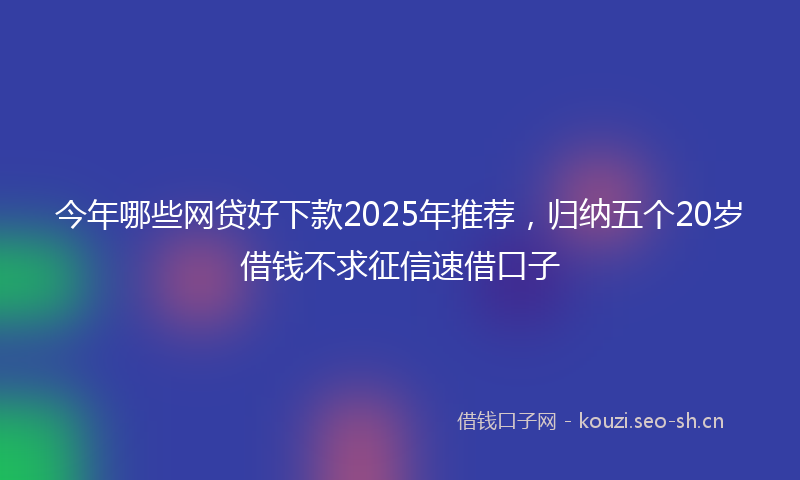 今年哪些网贷好下款2025年推荐，归纳五个20岁借钱不求征信速借口子
