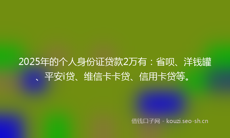 2025年的个人身份证贷款2万有：省呗、洋钱罐、平安i贷、维信卡卡贷、信用卡贷等。