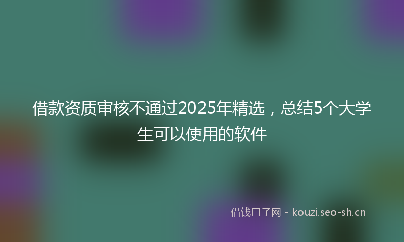 借款资质审核不通过2025年精选,总结5个大学生可以使用的软件
