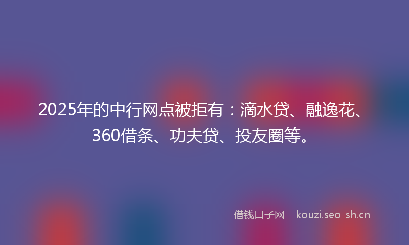 2025年的中行网点被拒有：滴水贷、融逸花、360借条、功夫贷、投友圈等。