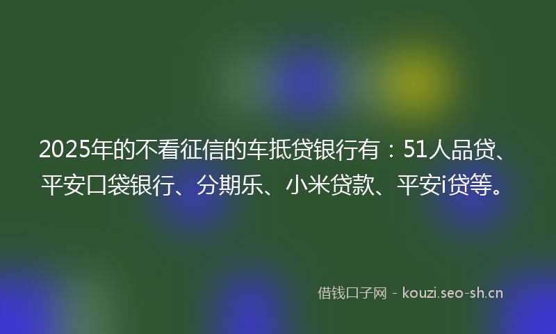 2025年的不看征信的车抵贷银行有：51人品贷、平安口袋银行、分期乐、小米贷款、平安i贷等。