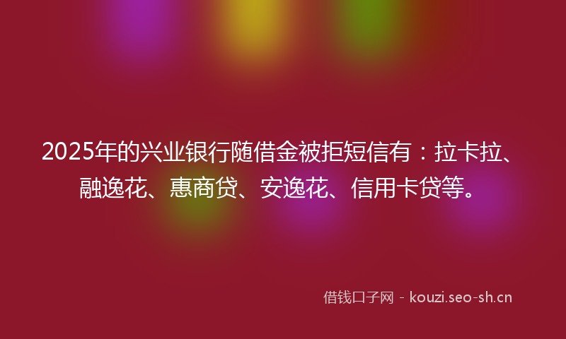 2025年的兴业银行随借金被拒短信有：拉卡拉、融逸花、惠商贷、安逸花、信用卡贷等。