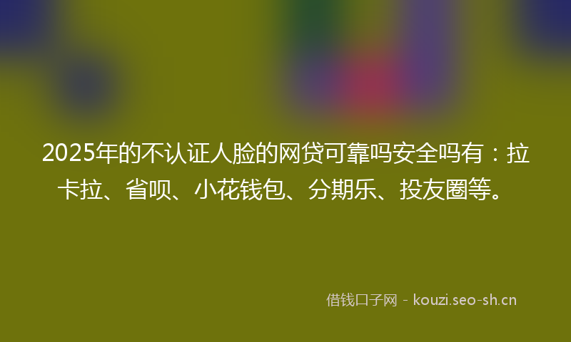2025年的不认证人脸的网贷可靠吗安全吗有：拉卡拉、省呗、小花钱包、分期乐、投友圈等。
