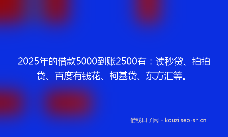 2025年的借款5000到账2500有：读秒贷、拍拍贷、百度有钱花、柯基贷、东方汇等。