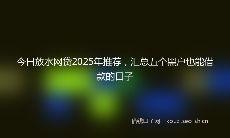 今日放水网贷2025年推荐，汇总五个黑户也能借款的口子