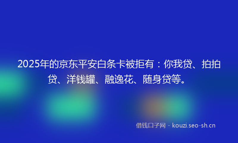 2025年的京东平安白条卡被拒有：你我贷、拍拍贷、洋钱罐、融逸花、随身贷等。