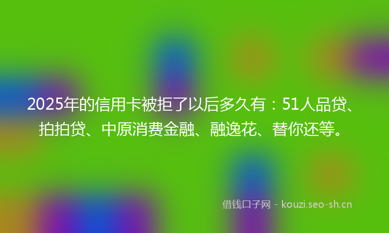 2025年的信用卡被拒了以后多久有：51人品贷、拍拍贷、中原消费金融、融逸花、替你还等。