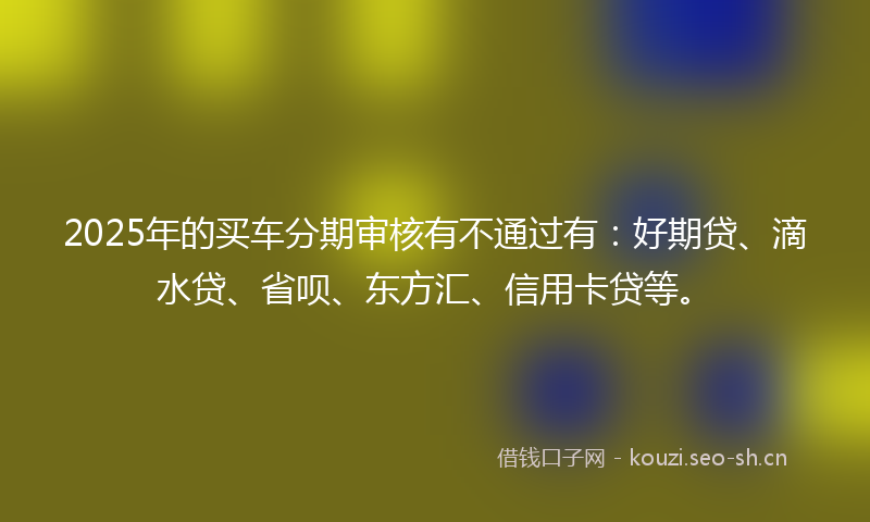 2025年的买车分期审核有不通过有：好期贷、滴水贷、省呗、东方汇、信用卡贷等。