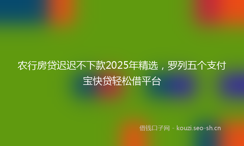 农行房贷迟迟不下款2025年精选，罗列五个支付宝快贷轻松借平台