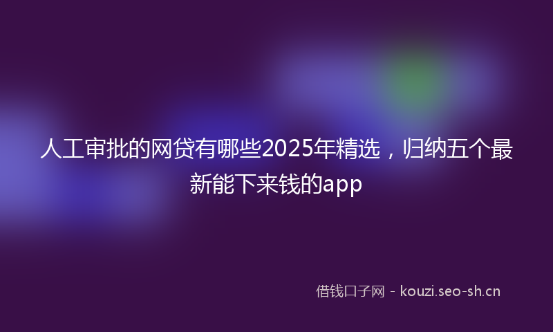 人工审批的网贷有哪些2025年精选，归纳五个最新能下来钱的app