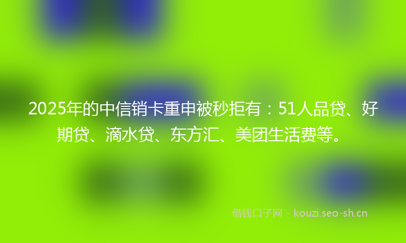 2025年的中信销卡重申被秒拒有：51人品贷、好期贷、滴水贷、东方汇、美团生活费等。