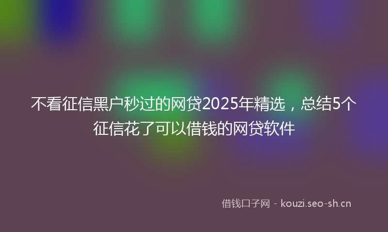 不看征信黑户秒过的网贷2025年精选，总结5个征信花了可以借钱的网贷软件