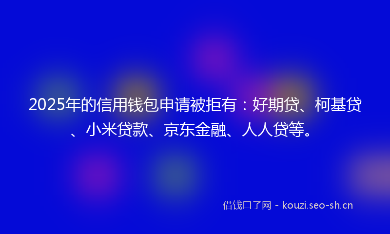 2025年的信用钱包申请被拒有:好期贷、柯基贷、小米贷款、京东金融、人人贷等。