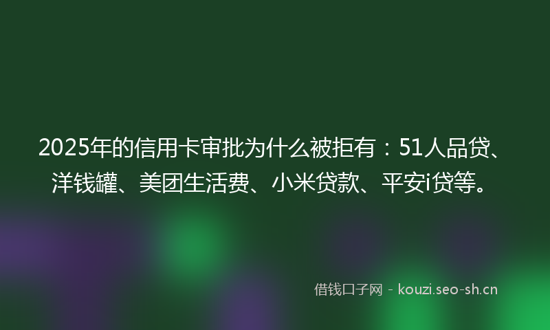 2025年的信用卡审批为什么被拒有：51人品贷、洋钱罐、美团生活费、小米贷款、平安i贷等。