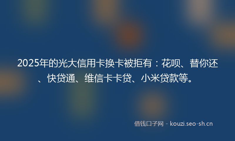 2025年的光大信用卡换卡被拒有：花呗、替你还、快贷通、维信卡卡贷、小米贷款等。