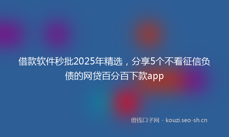 借款软件秒批2025年精选，分享5个不看征信负债的网贷百分百下款app