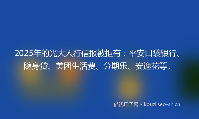 2025年的光大人行信报被拒有：平安口袋银行、随身贷、美团生活费、分期乐、安逸花等。